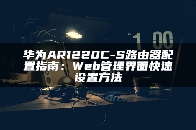华为AR1220C-S路由器配置指南：Web管理界面快速设置方法
