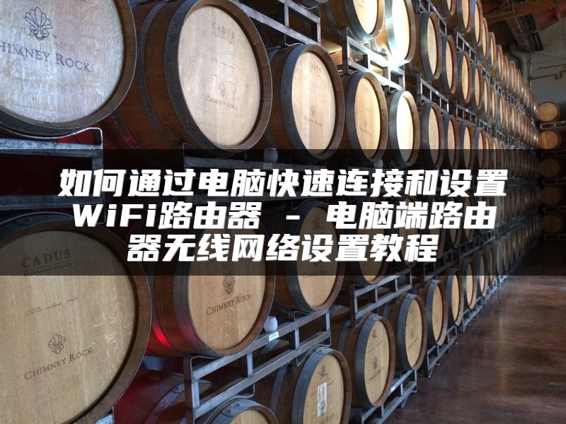 如何通过电脑快速连接和设置WiFi路由器 - 电脑端路由器无线网络设置教程