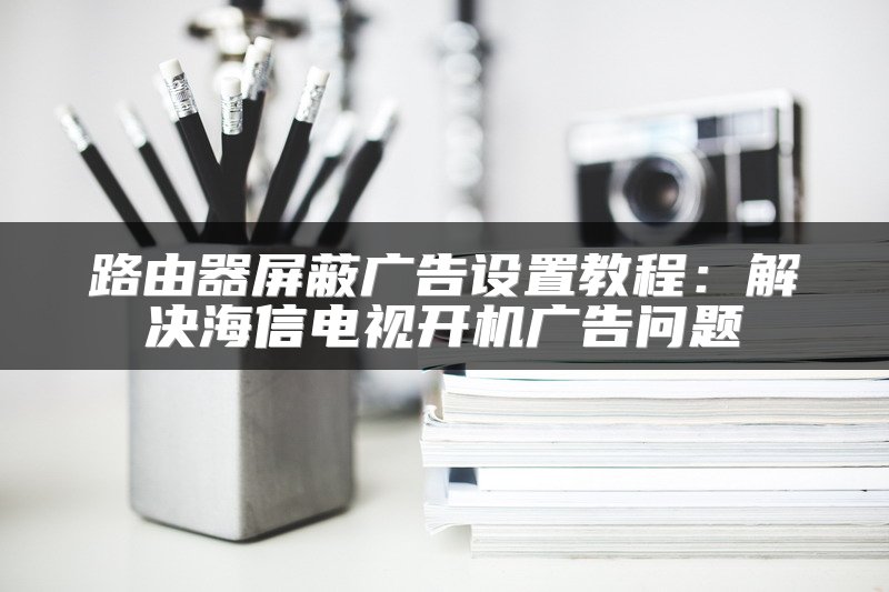 路由器屏蔽广告设置教程：解决海信电视开机广告问题