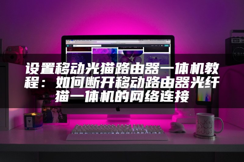 设置移动光猫路由器一体机教程：如何断开移动路由器光纤猫一体机的网络连接