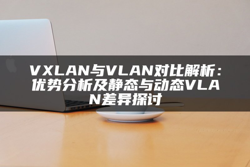 VXLAN与VLAN对比解析：优势分析及静态与动态VLAN差异探讨