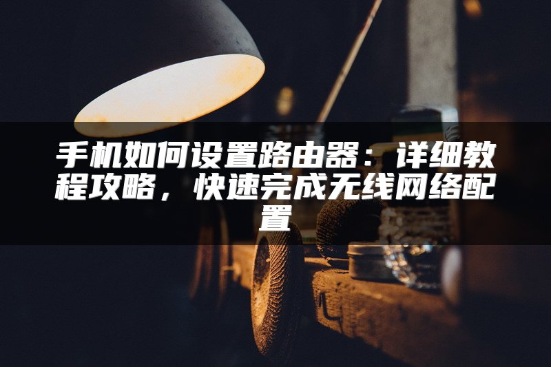手机如何设置路由器：详细教程攻略，快速完成无线网络配置