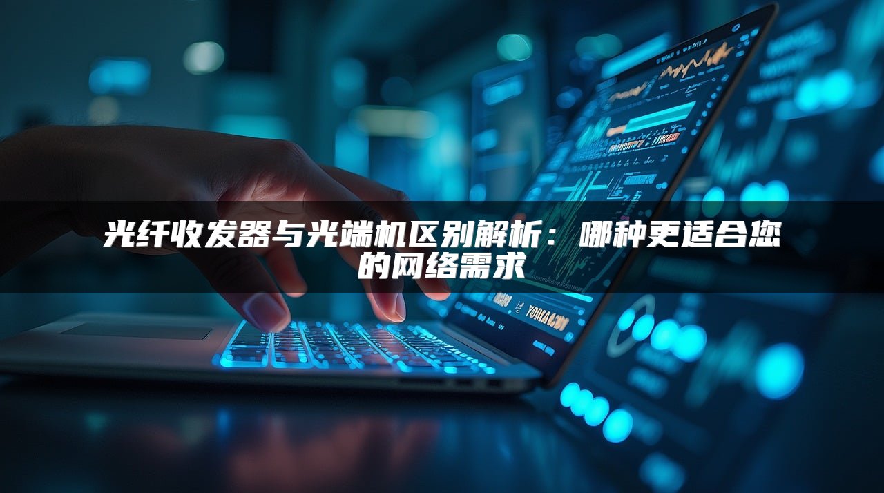 光纤收发器与光端机区别解析：哪种更适合您的网络需求