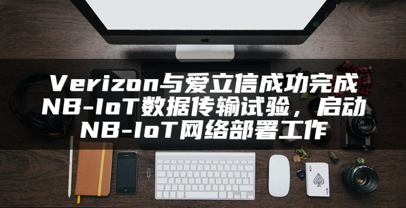 Verizon与爱立信成功完成NB-IoT数据传输试验，启动NB-IoT网络部署工作