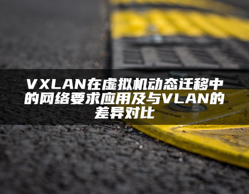 VXLAN在虚拟机动态迁移中的网络要求应用及与VLAN的差异对比