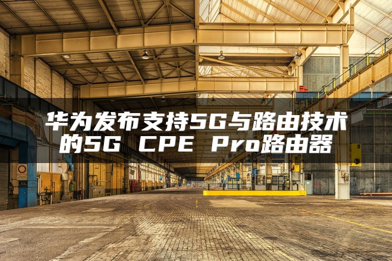 华为发布支持5G与路由技术的5G CPE Pro路由器