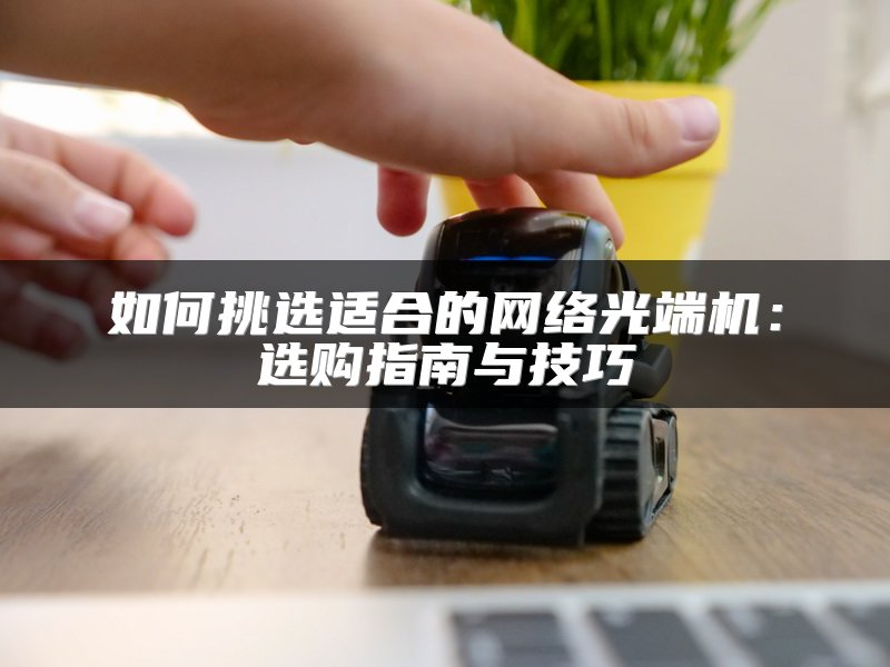 如何挑选适合的网络光端机：选购指南与技巧