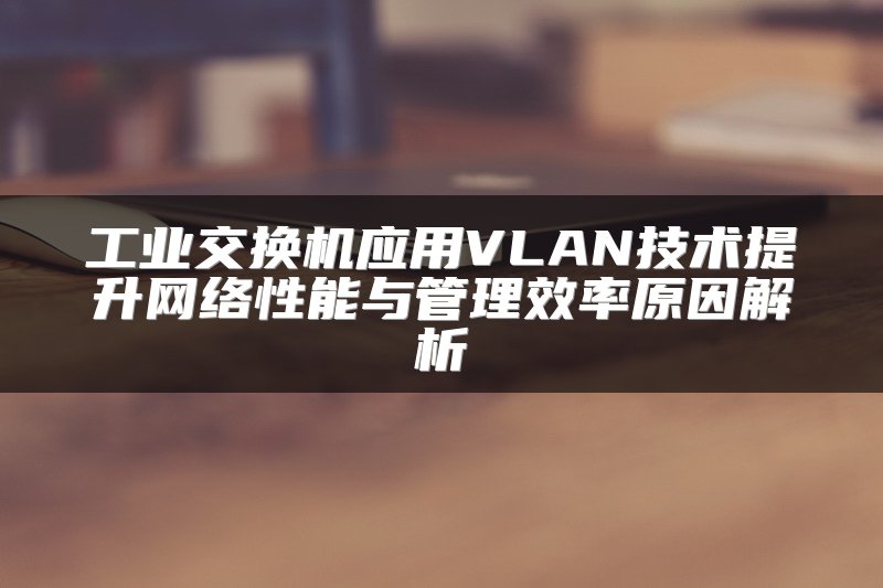 工业交换机应用VLAN技术提升网络性能与管理效率原因解析
