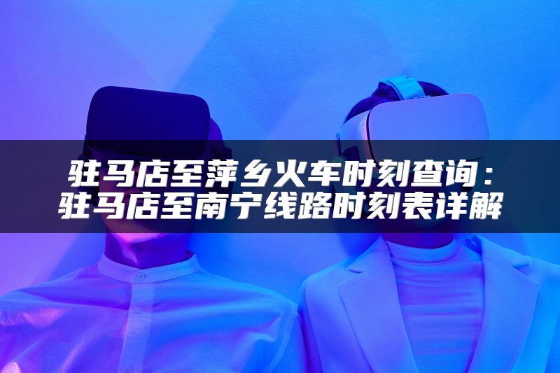 驻马店至萍乡火车时刻查询：驻马店至南宁线路时刻表详解