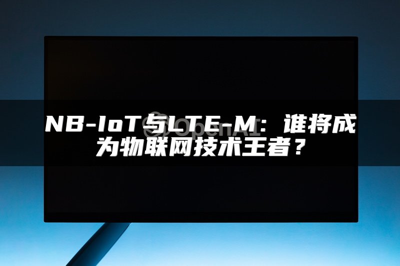 NB-IoT与LTE-M：谁将成为物联网技术王者？