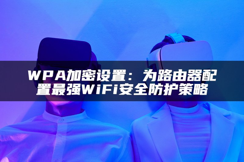 WPA加密设置：为路由器配置最强WiFi安全防护策略