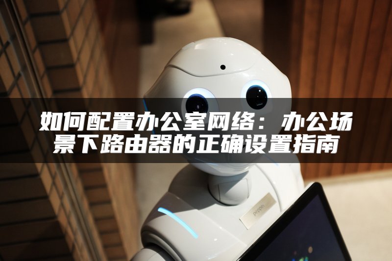 如何配置办公室网络：办公场景下路由器的正确设置指南