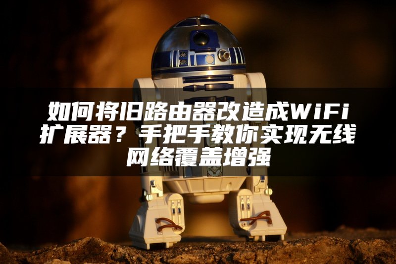 如何将旧路由器改造成WiFi扩展器？手把手教你实现无线网络覆盖增强