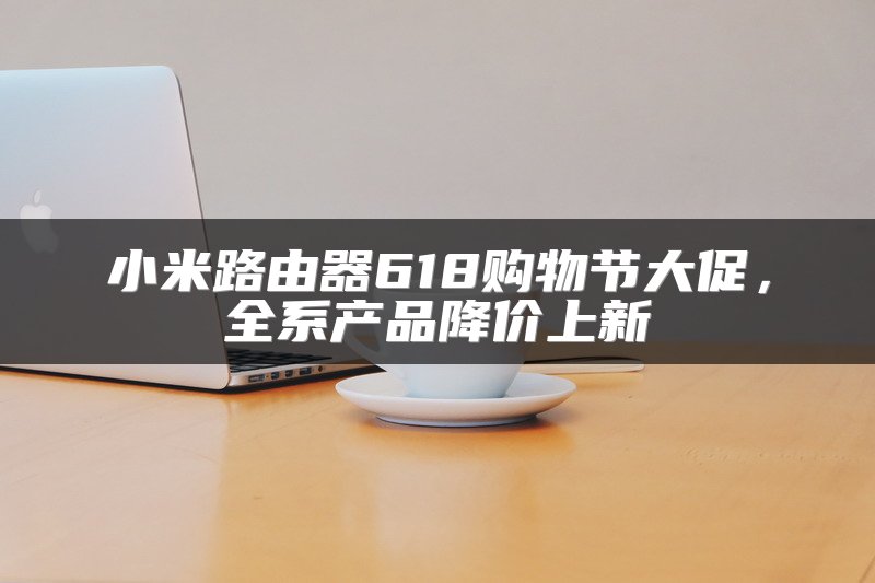 小米路由器618购物节大促，全系产品降价上新