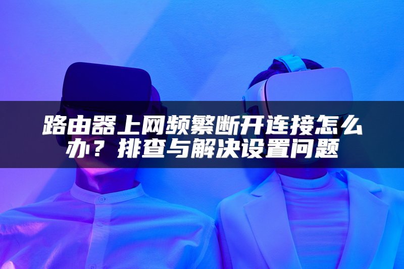 路由器上网频繁断开连接怎么办？排查与解决设置问题