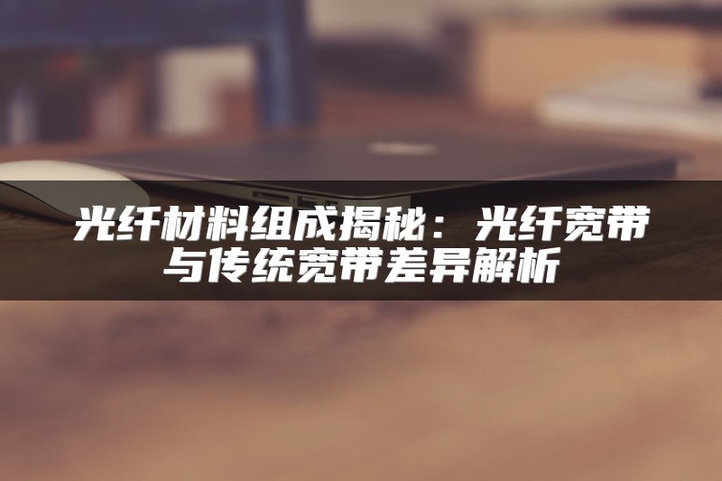 光纤材料组成揭秘：光纤宽带与传统宽带差异解析