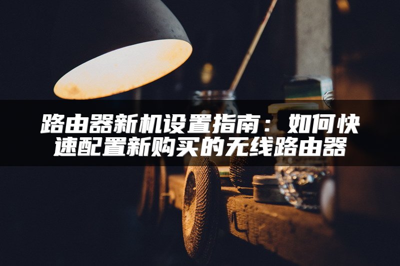路由器新机设置指南：如何快速配置新购买的无线路由器