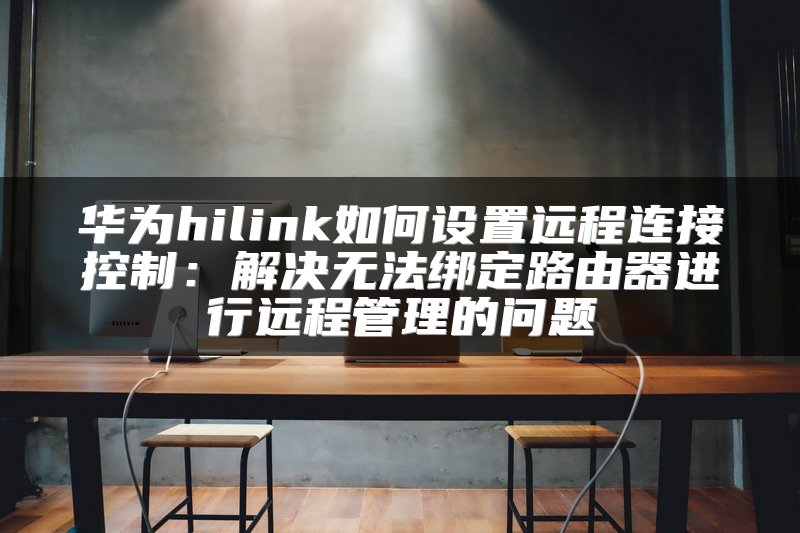华为hilink如何设置远程连接控制：解决无法绑定路由器进行远程管理的问题