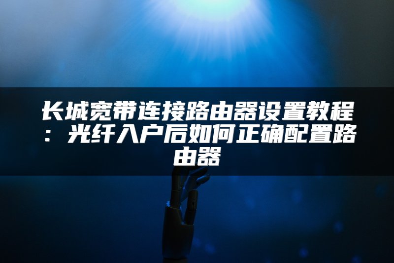长城宽带连接路由器设置教程：光纤入户后如何正确配置路由器