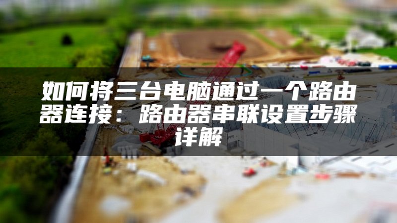 如何将三台电脑通过一个路由器连接：路由器串联设置步骤详解