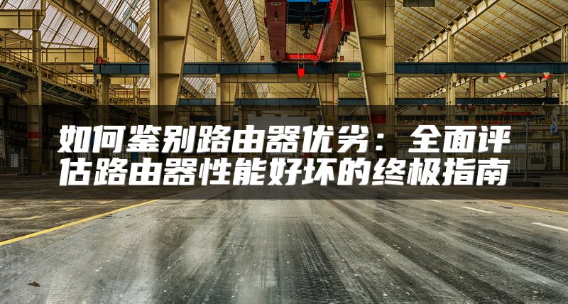 如何鉴别路由器优劣：全面评估路由器性能好坏的终极指南