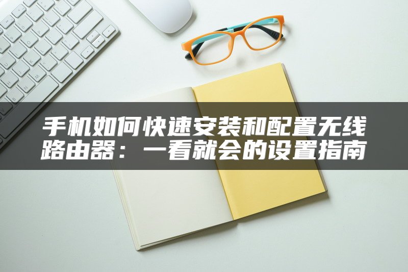 手机如何快速安装和配置无线路由器：一看就会的设置指南