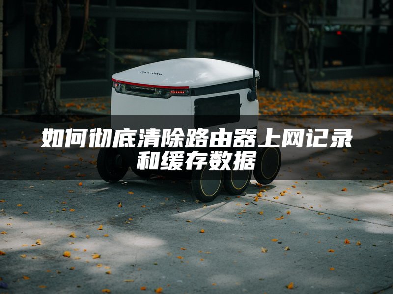 如何彻底清除路由器上网记录和缓存数据