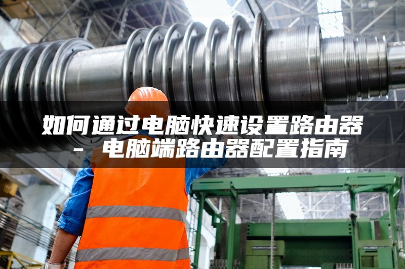如何通过电脑快速设置路由器 - 电脑端路由器配置指南