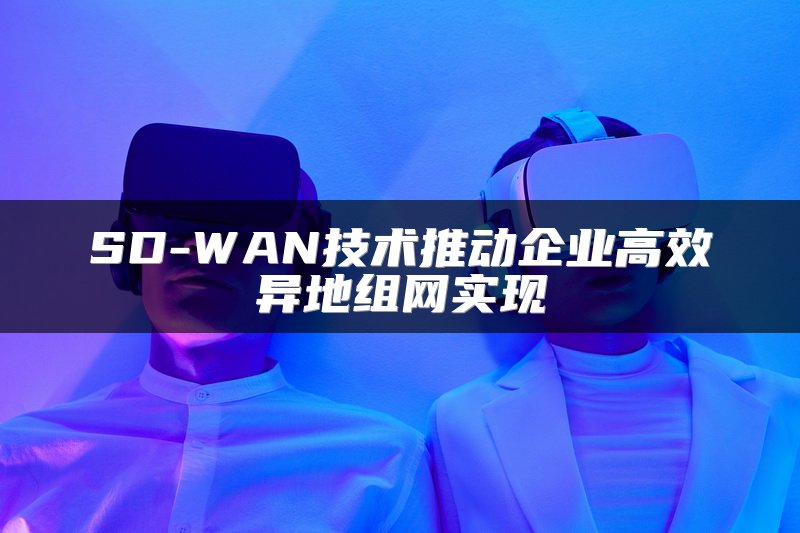 SD-WAN技术推动企业高效异地组网实现