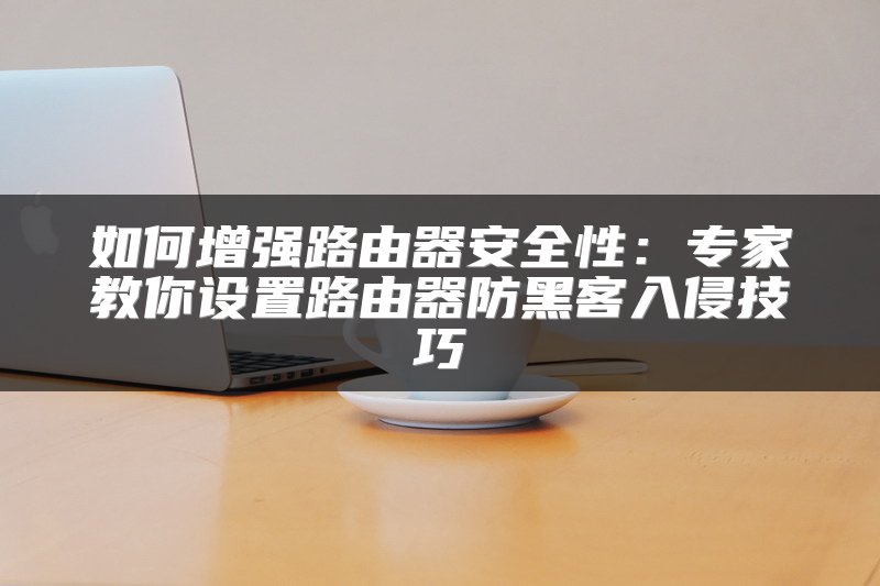 如何增强路由器安全性：专家教你设置路由器防黑客入侵技巧