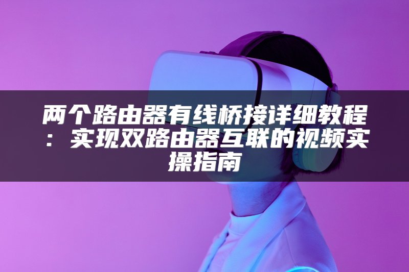 两个路由器有线桥接详细教程：实现双路由器互联的视频实操指南