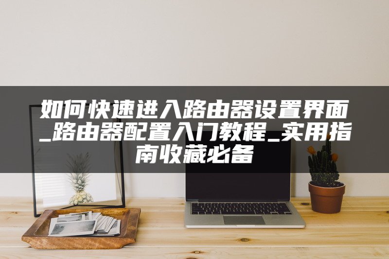 如何快速进入路由器设置界面_路由器配置入门教程_实用指南收藏必备
