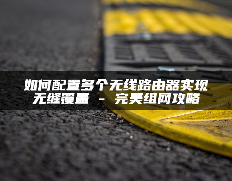 如何配置多个无线路由器实现无缝覆盖 - 完美组网攻略