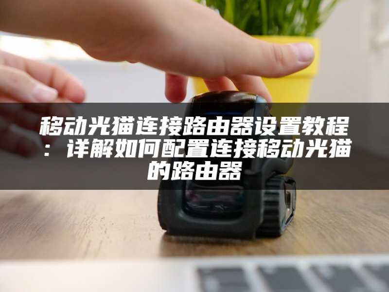 移动光猫连接路由器设置教程：详解如何配置连接移动光猫的路由器