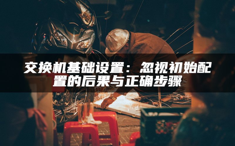 交换机基础设置：忽视初始配置的后果与正确步骤