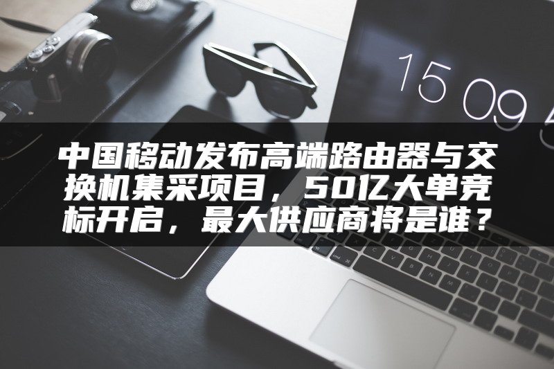 中国移动发布高端路由器与交换机集采项目，50亿大单竞标开启，最大供应商将是谁？