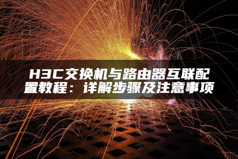 H3C交换机与路由器互联配置教程：详解步骤及注意事项