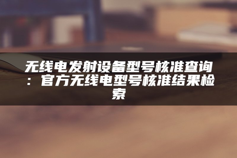 无线电发射设备型号核准查询：官方无线电型号核准结果检索