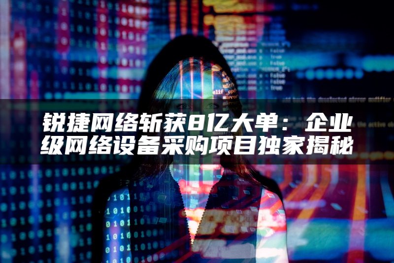 锐捷网络斩获8亿大单：企业级网络设备采购项目独家揭秘