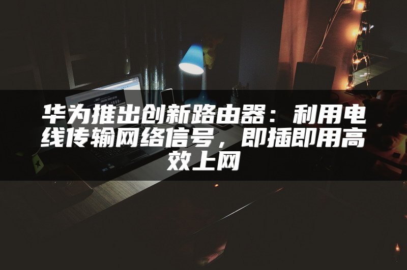 华为推出创新路由器：利用电线传输网络信号，即插即用高效上网