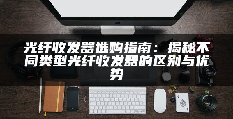 光纤收发器选购指南：揭秘不同类型光纤收发器的区别与优势