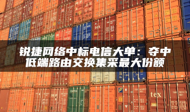 锐捷网络中标电信大单：夺中低端路由交换集采最大份额