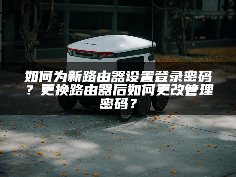 如何为新路由器设置登录密码？更换路由器后如何更改管理密码？