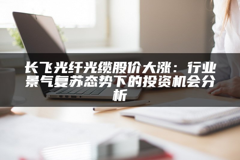 长飞光纤光缆股价大涨：行业景气复苏态势下的投资机会分析