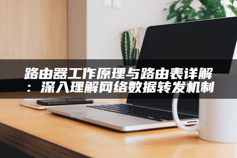 路由器工作原理与路由表详解：深入理解网络数据转发机制
