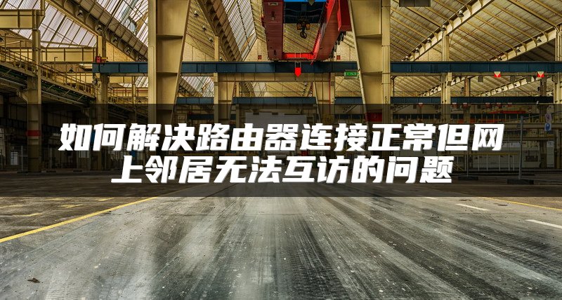 如何解决路由器连接正常但网上邻居无法互访的问题