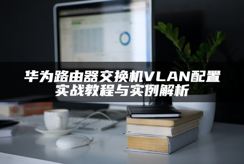 华为路由器交换机VLAN配置实战教程与实例解析