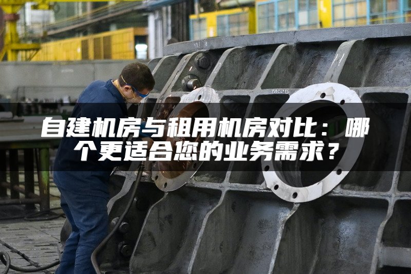 自建机房与租用机房对比：哪个更适合您的业务需求？