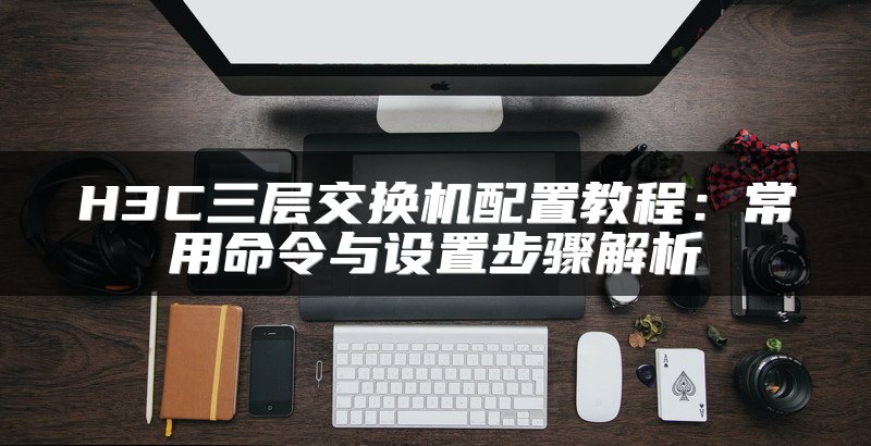 H3C三层交换机配置教程：常用命令与设置步骤解析