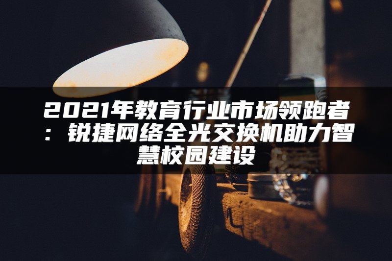 2021年教育行业市场领跑者：锐捷网络全光交换机助力智慧校园建设